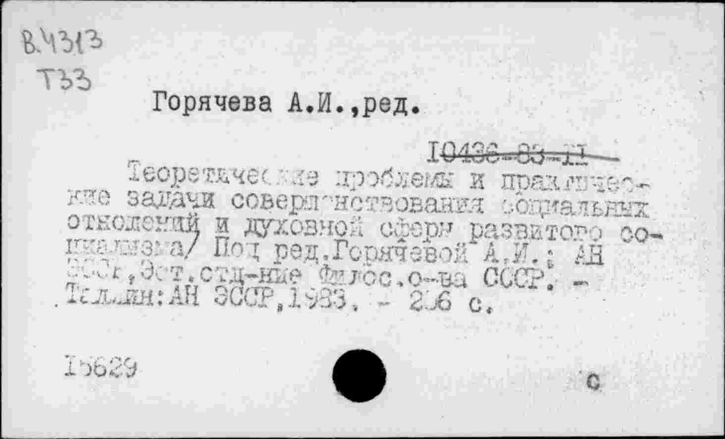 ﻿
Горячева АЛ.,ред.

»ооретччес .'хе проблемы и пра’4гтгд&*'-. задачи соверл'^ствовалкя еовкальных отношений и духовной с&ерн развитое 7.0.
а/ Под род.Горячевой дн АДдНье Фг^Ьс.о-ва СССР. -
и
15629
с